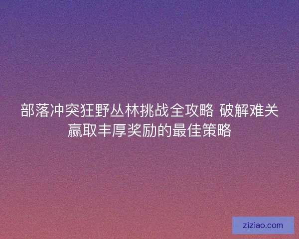 部落冲突狂野丛林挑战全攻略 破解难关赢取丰厚奖励的最佳策略 部落冲突狂野丛林挑战全攻略 破解难关赢取丰厚奖励的最佳策略
