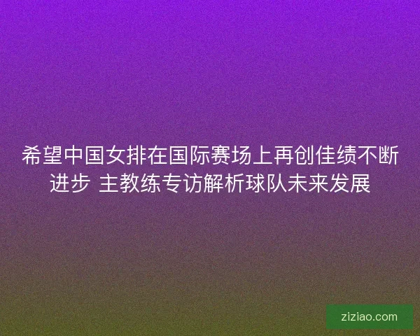 希望中国女排在国际赛场上再创佳绩不断进步 主教练专访解析球队未来发展