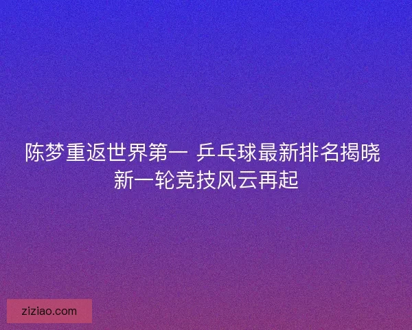 陈梦重返世界第一 乒乓球最新排名揭晓 新一轮竞技风云再起