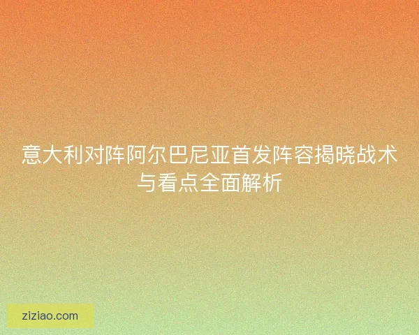意大利对阵阿尔巴尼亚首发阵容揭晓战术与看点全面解析 意大利对阵阿尔巴尼亚首发阵容揭晓战术与看点全面解析