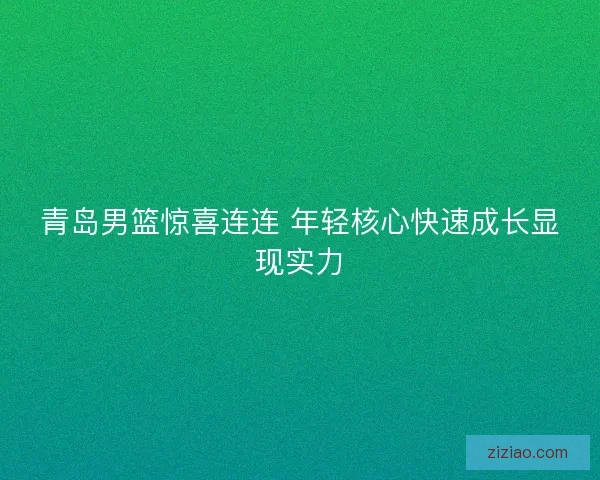 青岛男篮惊喜连连 年轻核心快速成长显现实力 青岛男篮惊喜连连 年轻核心快速成长显现实力