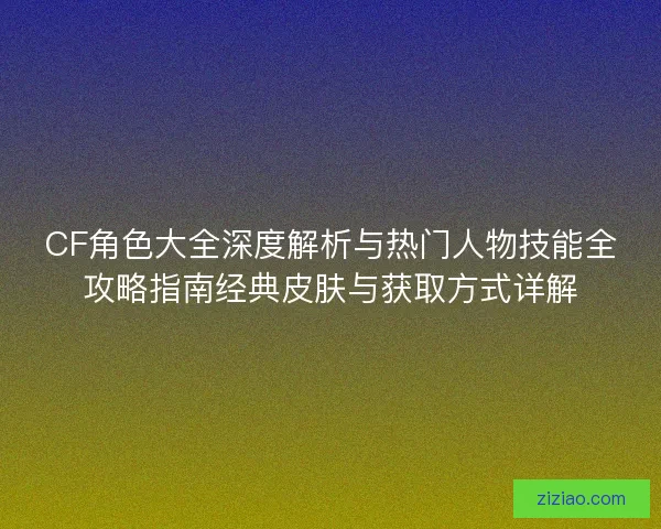 CF角色大全深度解析与热门人物技能全攻略指南经典皮肤与获取方式详解 CF角色大全深度解析与热门人物技能全攻略指南经典皮肤与获取方式详解