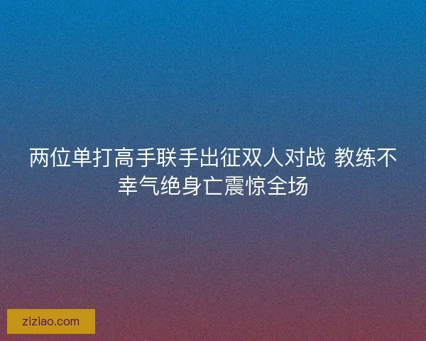 两位单打高手联手出征双人对战 教练不幸气绝身亡震惊全场 两位单打高手联手出征双人对战 教练不幸气绝身亡震惊全场