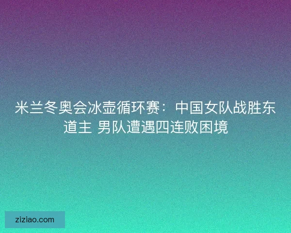 米兰冬奥会冰壶循环赛：中国女队战胜东道主 男队遭遇四连败困境