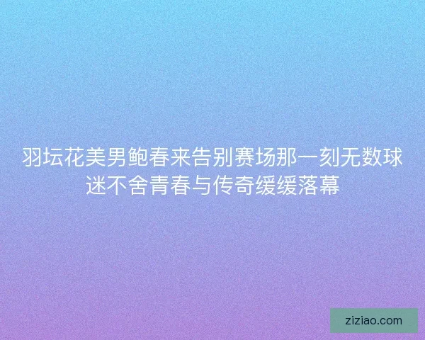 羽坛花美男鲍春来告别赛场那一刻无数球迷不舍青春与传奇缓缓落幕 羽坛花美男鲍春来告别赛场那一刻无数球迷不舍青春与传奇缓缓落幕