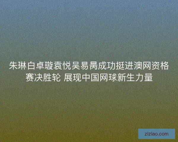 朱琳白卓璇袁悦吴易昺成功挺进澳网资格赛决胜轮 展现中国网球新生力量 朱琳白卓璇袁悦吴易昺成功挺进澳网资格赛决胜轮 展现中国网球新生力量