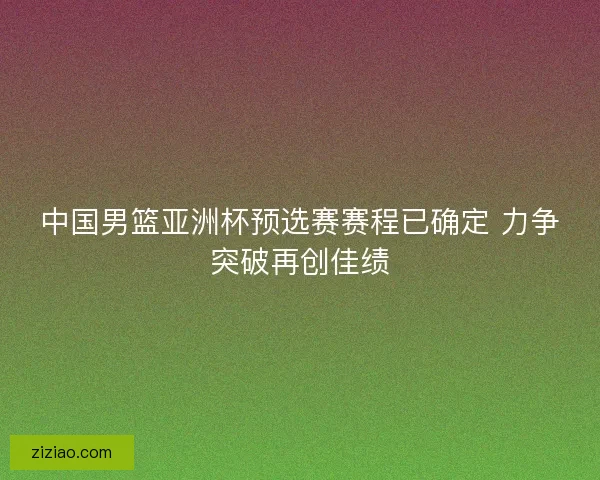 中国男篮亚洲杯预选赛赛程已确定 力争突破再创佳绩