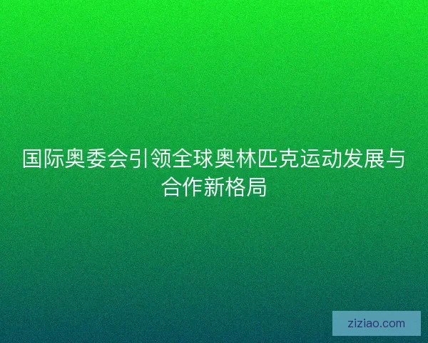 国际奥委会引领全球奥林匹克运动发展与合作新格局